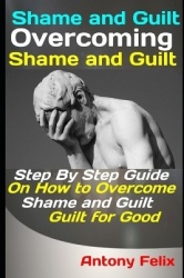 Shame and Guilt - Overcoming Shame and Guilt: Step By Step Guide On How to Overcome Shame and Guilt for Good