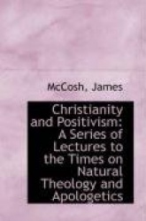 Christianity and Positivism - A Series of Lectures to the Times on Natural Theology and Apologetics