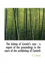 The Bishop of Lincoln's Case - A Report of the Proceedings in the Court of the Archbishop of Canterb