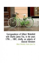Correspondence of Gilbert Wakefield with Charles James Fox, in the Years 1796 ... 1801, Chiefly, on