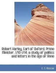 Robert Harley, Earl of Oxford, Prime Minister, 1710-1714; A Study of Politics and Letters in the Age