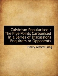 Calvinism Popularised - The Five Points Carbonised in a Series of Discussions Enquirers or Opponents