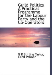 Guild Politics a Practical Programme for the Labour Party and the Co-Operators