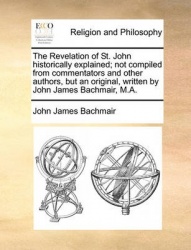 The Revelation of St. John Historically Explained; Not Compiled from Commentators and Other Authors, But an Original, Written by