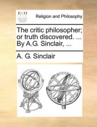The Critic Philosopher; Or Truth Discovered. ... by A.G. Sinclair, ...