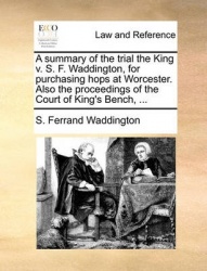 A Summary of the Trial the King V. S. F. Waddington, for Purchasing Hops at Worcester. Also the Proceedings of the Court of King