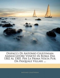 Dispacci Di Antonio Giustinian: Ambasciatore Veneto in Roma Dal 1502 Al 1505. Per La Prima VOLTA Pub. Da Pasquale Villari ...