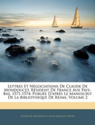 Lettres Et Ngociations de Claude de Mondoucet, Rsident de France Aux Pays-Bas, 1571-1574: Publie D'Aprs Le Manuscrit de La Bibli