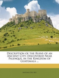 Description of the Ruins of an Ancient City - Discovered Near Palenque, in the Kingdom of Guatemala ...