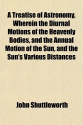 A Treatise of Astronomy, Wherein the Diurnal Motions of the Heavenly Bodies, and the Annual Motion of the Sun, and the Sun's Var