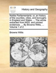Notitia Parliamentaria - Or, an History of the Counties, Cities, and Boroughs in England and Wales. ... the Whole Extracted from