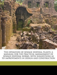 The Operation of Sewage Disposal Plants; A Manaual for the Practical Management of Sewage Disposal Works, with Suggestions as to