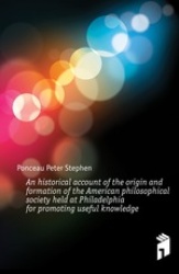 An Historical Account of the Origin and Formation of the American Philosophical Society Held at Philadelphia for Promoting Usefu