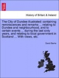The City of Dundee Illustrated - Containing Reminiscences and Remarks ... Relating to Dundee and Neighbourhood, and to Certain E