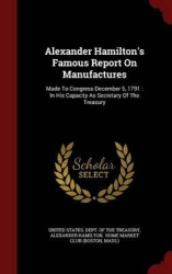 Alexander Hamilton's Famous Report On Manufactures: Made To Congress December 5, 1791: In His Capacity As Secretary Of The Treas