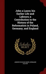 John a Lasco; his Earlier Life and Labours; a Contribution to the History of the Reformation in Poland, Germany, and England