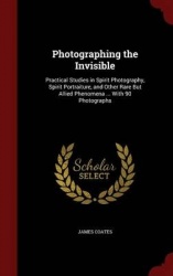 Photographing the Invisible: Practical Studies in Spirit Photography, Spirit Portraiture, and Other Rare But Allied Phenomena ..