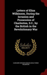 Letters of Eliza Wilkinson, During the Invasion and Possession of Charleston, S.C., by the British in the Revolutionary War