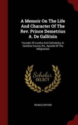 A Memoir On The Life And Character Of The Rev. Prince Demetrius A. De Gallitzin: Founder Of Loretto And Catholicity, In Cambria 
