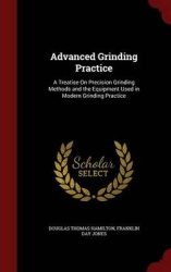 Advanced Grinding Practice: A Treatise On Precision Grinding Methods and the Equipment Used in Modern Grinding Practice