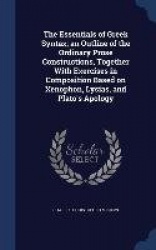 The Essentials of Greek Syntax; an Outline of the Ordinary Prose Constructions, Together With Exercises in Composition Based on 