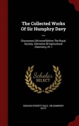 The Collected Works of Sir Humphry Davy ... - Discourses Delivered Before the Royal Society. Elements of Agricultural Chemistry,