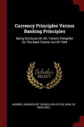 Currency Principles Versus Banking Principles: Being Strictures On Mr. Tooke's Pamphlet On The Bank Charter Act Of 1844