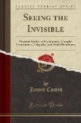 Seeing the Invisible - Practical Studies in Psychometry, Thought Transference, Telepathy, and Allied Phenomena (Classic Reprint)