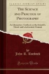 The Science and Practice of Photography - An Elementary Textbook on the Scientific Theory and a Laboratory Manual (Classic Repri