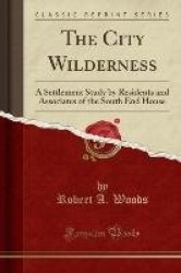 The City Wilderness - A Settlement Study by Residents and Associates of the South End House (Classic Reprint)