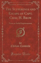 The Sufferings and Escape of Capt. Chas; H. Brow - From an Awful Imprisonment (Classic Reprint)