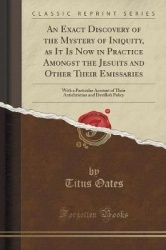 An Exact Discovery of the Mystery of Iniquity, as It Is Now in Practice Amongst the Jesuits and Other Their Emissaries: With a P