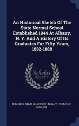 An Historical Sketch Of The State Normal School Established 1844 At Albany, N. Y. And A History Of Its Graduates For Fifty Years