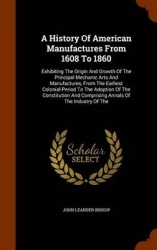 A History Of American Manufactures From 1608 To 1860: Exhibiting The Origin And Growth Of The Principal Mechanic Arts And Manufa