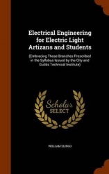 Electrical Engineering for Electric Light Artizans and Students: (Embracing Those Branches Prescribed in the Syllabus Issued by 