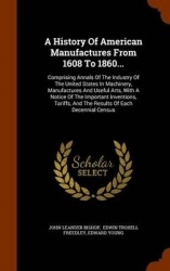 A History Of American Manufactures From 1608 To 1860...: Comprising Annals Of The Industry Of The United States In Machinery, Ma