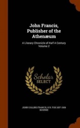 John Francis, Publisher of the Athenæum: A Literary Chronicle of Half A Century Volume 2