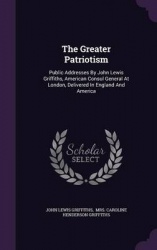The Greater Patriotism - Public Addresses by John Lewis Griffiths, American Consul General at London, Delivered in England and A