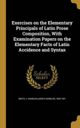 Exercises on the Elementary Principals of Latin Prose Composition, With Examination Papers on the Elementary Facts of Latin Acci