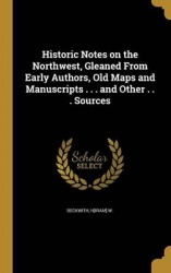 Historic Notes on the Northwest, Gleaned From Early Authors, Old Maps and Manuscripts . . . and Other . . . Sources