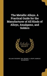 The Metallic Alloys. A Practical Guide for the Manufacturer of All Kinds of Alloys, Amalgams, and Solders