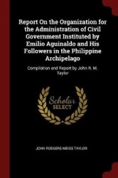 Report on the Organization for the Administration of Civil Government Instituted by Emilio Aguinaldo and His Followers in the Ph