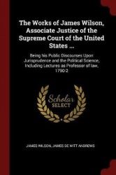 The Works of James Wilson, Associate Justice of the Supreme Court of the United States ...: Being his Public Discourses Upon Jur