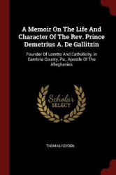 A Memoir On The Life And Character Of The Rev. Prince Demetrius A. De Gallitzin: Founder Of Loretto And Catholicity, In Cambria 