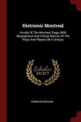 Histrionic Montreal - Annals of the Montreal Stage, with Biographical and Critical Notices of the Plays and Players of a Century