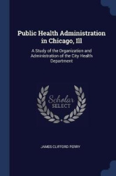 Public Health Administration in Chicago, Ill: A Study of the Organization and Administration of the City Health Department