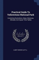 Practical Guide To Yellowstone National Park: Containing Illustrations, Maps, Distances, Altitudes And Geyser Time Tables