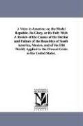 A Voice to America; or, the Model Republic, Its Glory, or Its Fall - With A Review of the Causes of the Decline and Failure of t