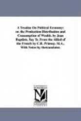 A Treatise On Political Economy - or. the Production Distribution and Consumption of Wealth. by Jean Baptiste, Say Tr. From the 