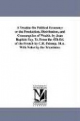 A Treatise On Political Economy - or the Production, Distribution, and Consumption of Wealth. by Jean Baptiste Say. Tr. From the